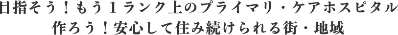 目指そう！もう1ランク上のプライマリ・ケアホスピタル作ろう！安心して住み続けられる街・地域